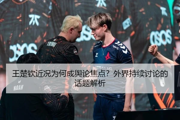 王楚钦近况为何成舆论焦点？外界持续讨论的话题解析